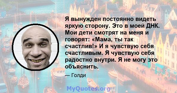 Я вынужден постоянно видеть яркую сторону. Это в моей ДНК. Мои дети смотрят на меня и говорят: «Мама, ты так счастлив!» И я чувствую себя счастливым. Я чувствую себя радостно внутри. Я не могу это объяснить.