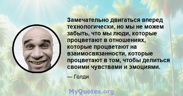 Замечательно двигаться вперед технологически, но мы не можем забыть, что мы люди, которые процветают в отношениях, которые процветают на взаимосвязанности, которые процветают в том, чтобы делиться своими чувствами и