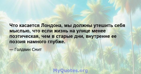 Что касается Лондона, мы должны утешить себя мыслью, что если жизнь на улице менее поэтическая, чем в старые дни, внутренне ее поэзия намного глубже.