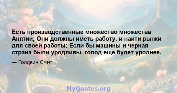 Есть производственные множество множества Англии; Они должны иметь работу, и найти рынки для своей работы; Если бы машины и черная страна были уродливы, голод еще будет уроднее.