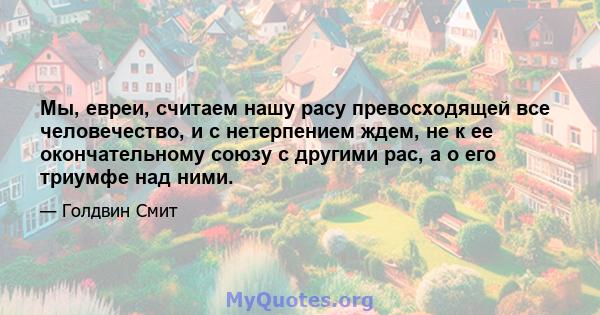 Мы, евреи, считаем нашу расу превосходящей все человечество, и с нетерпением ждем, не к ее окончательному союзу с другими рас, а о его триумфе над ними.