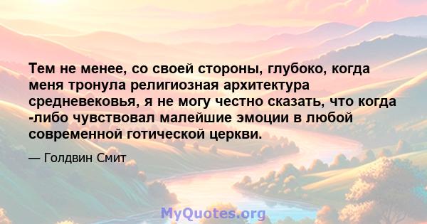 Тем не менее, со своей стороны, глубоко, когда меня тронула религиозная архитектура средневековья, я не могу честно сказать, что когда -либо чувствовал малейшие эмоции в любой современной готической церкви.