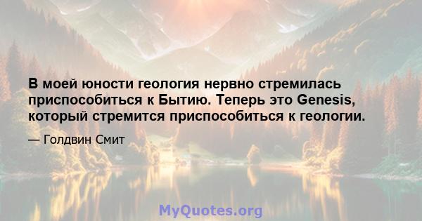 В моей юности геология нервно стремилась приспособиться к Бытию. Теперь это Genesis, который стремится приспособиться к геологии.