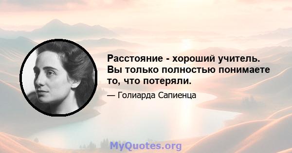 Расстояние - хороший учитель. Вы только полностью понимаете то, что потеряли.