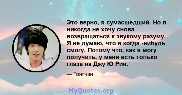 Это верно, я сумасшедший. Но я никогда не хочу снова возвращаться к звукому разуму. Я не думаю, что я когда -нибудь смогу. Потому что, как я могу получить, у меня есть только глаза на Джу Ю Рин.