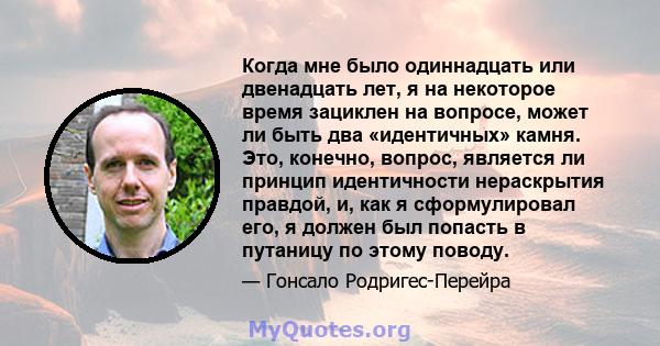 Когда мне было одиннадцать или двенадцать лет, я на некоторое время зациклен на вопросе, может ли быть два «идентичных» камня. Это, конечно, вопрос, является ли принцип идентичности нераскрытия правдой, и, как я