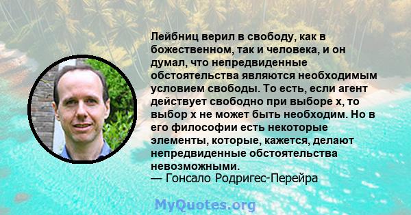 Лейбниц верил в свободу, как в божественном, так и человека, и он думал, что непредвиденные обстоятельства являются необходимым условием свободы. То есть, если агент действует свободно при выборе x, то выбор x не может