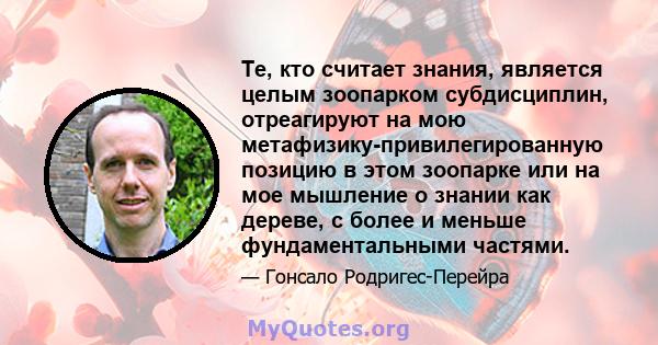 Те, кто считает знания, является целым зоопарком субдисциплин, отреагируют на мою метафизику-привилегированную позицию в этом зоопарке или на мое мышление о знании как дереве, с более и меньше фундаментальными частями.