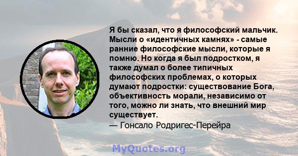 Я бы сказал, что я философский мальчик. Мысли о «идентичных камнях» - самые ранние философские мысли, которые я помню. Но когда я был подростком, я также думал о более типичных философских проблемах, о которых думают