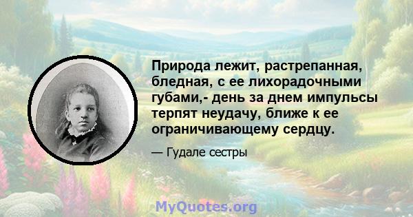 Природа лежит, растрепанная, бледная, с ее лихорадочными губами,- день за днем ​​импульсы терпят неудачу, ближе к ее ограничивающему сердцу.