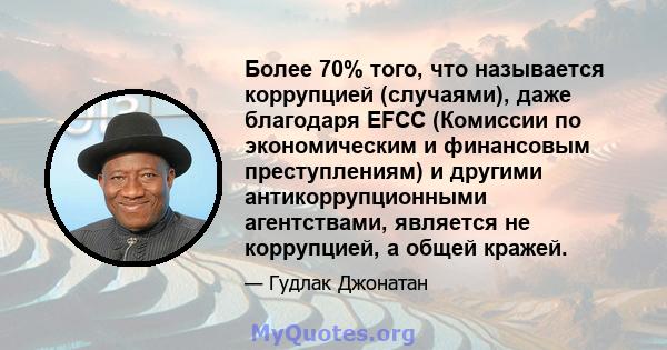 Более 70% того, что называется коррупцией (случаями), даже благодаря EFCC (Комиссии по экономическим и финансовым преступлениям) и другими антикоррупционными агентствами, является не коррупцией, а общей кражей.