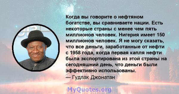 Когда вы говорите о нефтяном богатстве, вы сравниваете нации. Есть некоторые страны с менее чем пять миллионов человек. Нигерия имеет 150 миллионов человек. Я не могу сказать, что все деньги, заработанные от нефти с