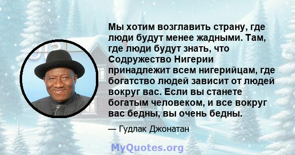 Мы хотим возглавить страну, где люди будут менее жадными. Там, где люди будут знать, что Содружество Нигерии принадлежит всем нигерийцам, где богатство людей зависит от людей вокруг вас. Если вы станете богатым