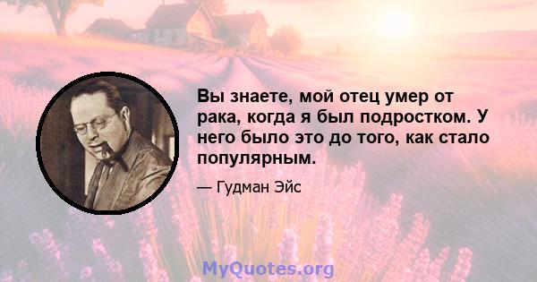 Вы знаете, мой отец умер от рака, когда я был подростком. У него было это до того, как стало популярным.