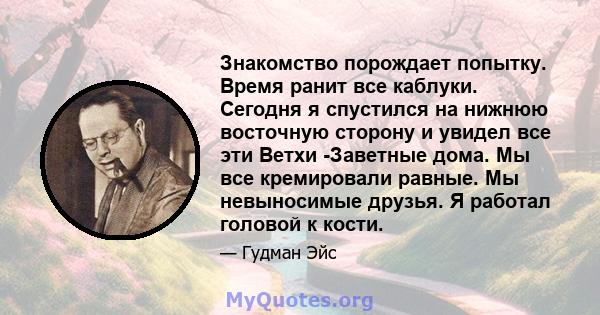 Знакомство порождает попытку. Время ранит все каблуки. Сегодня я спустился на нижнюю восточную сторону и увидел все эти Ветхи -Заветные дома. Мы все кремировали равные. Мы невыносимые друзья. Я работал головой к кости.