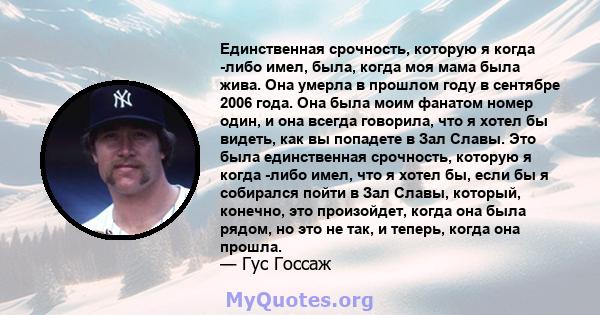 Единственная срочность, которую я когда -либо имел, была, когда моя мама была жива. Она умерла в прошлом году в сентябре 2006 года. Она была моим фанатом номер один, и она всегда говорила, что я хотел бы видеть, как вы