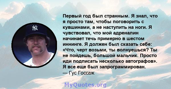 Первый год был странным. Я знал, что я просто там, чтобы поговорить с кувшинами, а не наступить на ноги. Я чувствовал, что мой адреналин начинает течь примерно в шестом иннинге. Я должен был сказать себе: «Что, черт