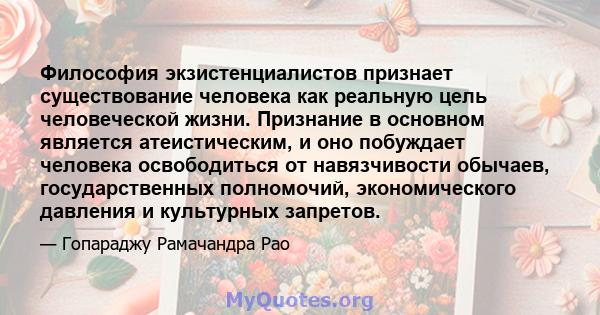 Философия экзистенциалистов признает существование человека как реальную цель человеческой жизни. Признание в основном является атеистическим, и оно побуждает человека освободиться от навязчивости обычаев,