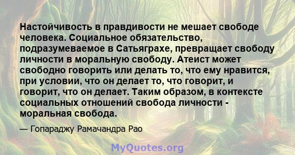 Настойчивость в правдивости не мешает свободе человека. Социальное обязательство, подразумеваемое в Сатьяграхе, превращает свободу личности в моральную свободу. Атеист может свободно говорить или делать то, что ему