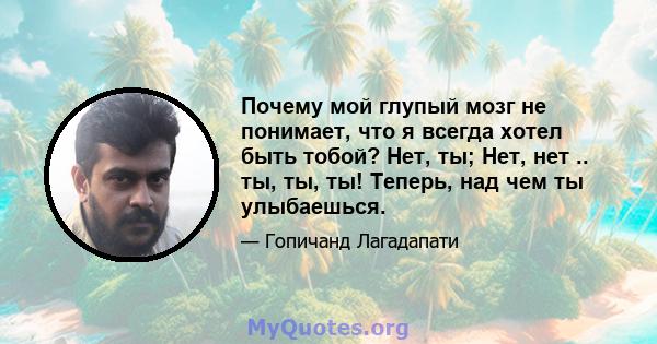 Почему мой глупый мозг не понимает, что я всегда хотел быть тобой? Нет, ты; Нет, нет .. ты, ты, ты! Теперь, над чем ты улыбаешься.