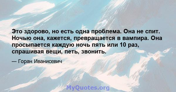 Это здорово, но есть одна проблема. Она не спит. Ночью она, кажется, превращается в вампира. Она просыпается каждую ночь пять или 10 раз, спрашивая вещи, петь, звонить.