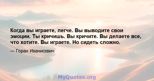 Когда вы играете, легче. Вы выводите свои эмоции. Ты кричишь. Вы кричите. Вы делаете все, что хотите. Вы играете. Но сидеть сложно.