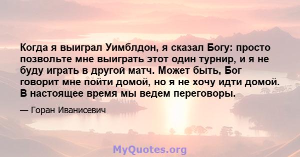 Когда я выиграл Уимблдон, я сказал Богу: просто позвольте мне выиграть этот один турнир, и я не буду играть в другой матч. Может быть, Бог говорит мне пойти домой, но я не хочу идти домой. В настоящее время мы ведем