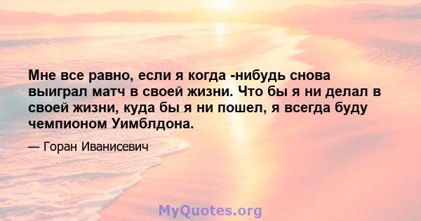 Мне все равно, если я когда -нибудь снова выиграл матч в своей жизни. Что бы я ни делал в своей жизни, куда бы я ни пошел, я всегда буду чемпионом Уимблдона.