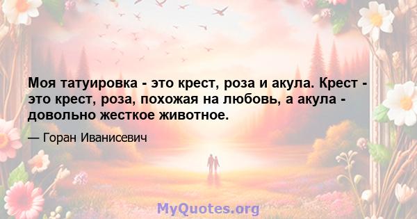 Моя татуировка - это крест, роза и акула. Крест - это крест, роза, похожая на любовь, а акула - довольно жесткое животное.