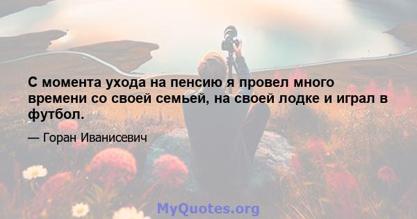 С момента ухода на пенсию я провел много времени со своей семьей, на своей лодке и играл в футбол.