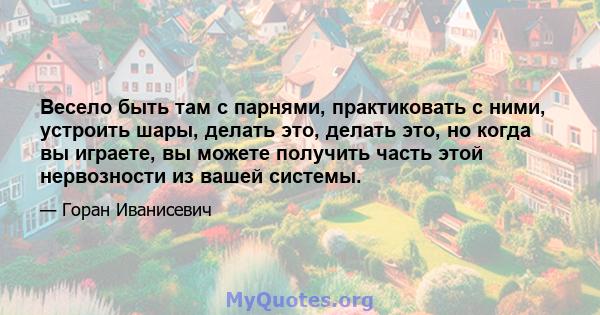 Весело быть там с парнями, практиковать с ними, устроить шары, делать это, делать это, но когда вы играете, вы можете получить часть этой нервозности из вашей системы.