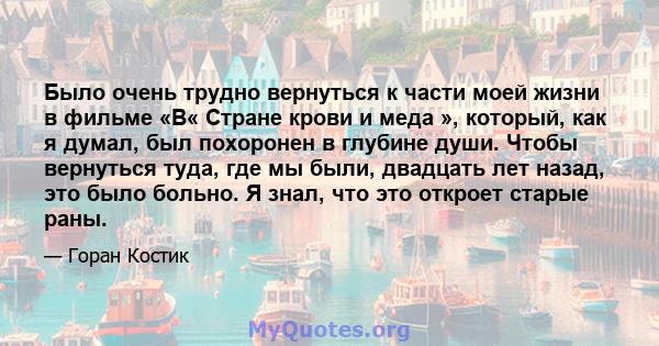 Было очень трудно вернуться к части моей жизни в фильме «В« Стране крови и меда », который, как я думал, был похоронен в глубине души. Чтобы вернуться туда, где мы были, двадцать лет назад, это было больно. Я знал, что