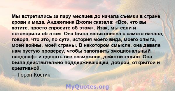 Мы встретились за пару месяцев до начала съемки в стране крови и меда. Анджелина Джоли сказала: «Все, что вы хотите, просто спросите об этом». Итак, мы сели и поговорили об этом. Она была великолепна с самого начала,