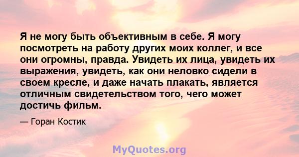 Я не могу быть объективным в себе. Я могу посмотреть на работу других моих коллег, и все они огромны, правда. Увидеть их лица, увидеть их выражения, увидеть, как они неловко сидели в своем кресле, и даже начать плакать, 