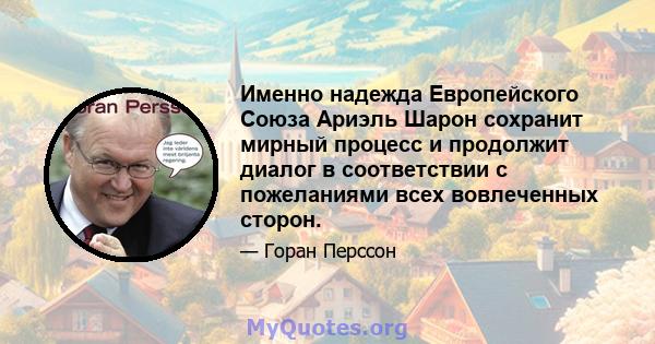 Именно надежда Европейского Союза Ариэль Шарон сохранит мирный процесс и продолжит диалог в соответствии с пожеланиями всех вовлеченных сторон.