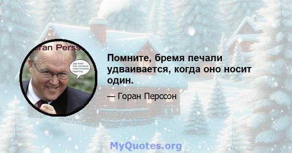 Помните, бремя печали удваивается, когда оно носит один.