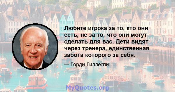 Любите игрока за то, кто они есть, не за то, что они могут сделать для вас. Дети видят через тренера, единственная забота которого за себя.