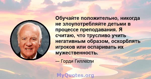 Обучайте положительно, никогда не злоупотребляйте детьми в процессе преподавания. Я считаю, что трусливо учить негативным образом, оскорблять игроков или оспаривать их мужественность.