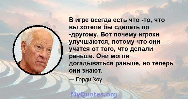 В игре всегда есть что -то, что вы хотели бы сделать по -другому. Вот почему игроки улучшаются, потому что они учатся от того, что делали раньше. Они могли догадываться раньше, но теперь они знают.