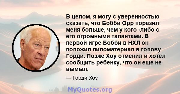 В целом, я могу с уверенностью сказать, что Бобби Орр поразил меня больше, чем у кого -либо с его огромными талантами. В первой игре Бобби в НХЛ он положил пиломатериал в голову Горди. Позже Хоу отменил и хотел сообщить 