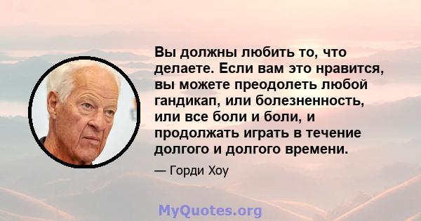 Вы должны любить то, что делаете. Если вам это нравится, вы можете преодолеть любой гандикап, или болезненность, или все боли и боли, и продолжать играть в течение долгого и долгого времени.