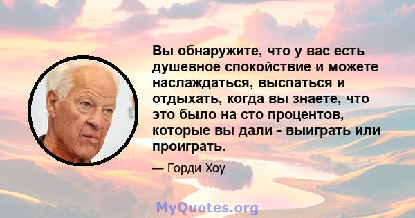 Вы обнаружите, что у вас есть душевное спокойствие и можете наслаждаться, выспаться и отдыхать, когда вы знаете, что это было на сто процентов, которые вы дали - выиграть или проиграть.