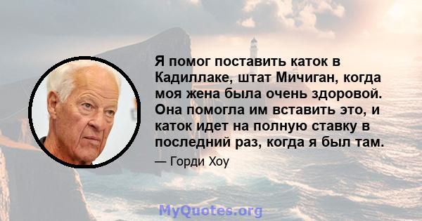 Я помог поставить каток в Кадиллаке, штат Мичиган, когда моя жена была очень здоровой. Она помогла им вставить это, и каток идет на полную ставку в последний раз, когда я был там.