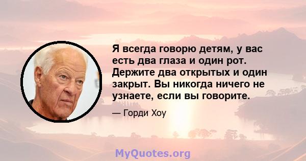 Я всегда говорю детям, у вас есть два глаза и один рот. Держите два открытых и один закрыт. Вы никогда ничего не узнаете, если вы говорите.