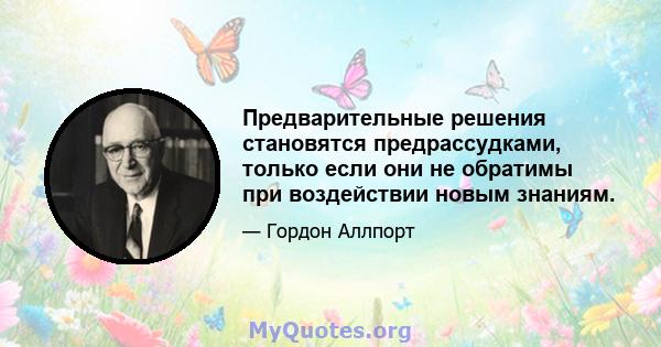 Предварительные решения становятся предрассудками, только если они не обратимы при воздействии новым знаниям.