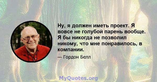 Ну, я должен иметь проект. Я вовсе не голубой парень вообще. Я бы никогда не позволил никому, что мне понравилось, в компании.