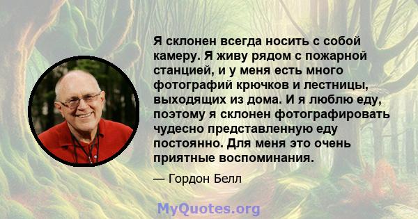 Я склонен всегда носить с собой камеру. Я живу рядом с пожарной станцией, и у меня есть много фотографий крючков и лестницы, выходящих из дома. И я люблю еду, поэтому я склонен фотографировать чудесно представленную еду 