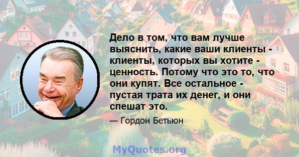 Дело в том, что вам лучше выяснить, какие ваши клиенты - клиенты, которых вы хотите - ценность. Потому что это то, что они купят. Все остальное - пустая трата их денег, и они спешат это.