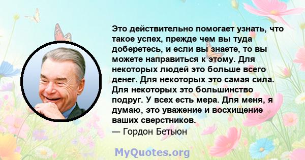 Это действительно помогает узнать, что такое успех, прежде чем вы туда доберетесь, и если вы знаете, то вы можете направиться к этому. Для некоторых людей это больше всего денег. Для некоторых это самая сила. Для