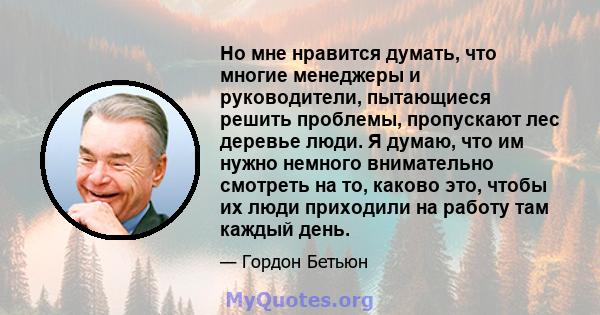 Но мне нравится думать, что многие менеджеры и руководители, пытающиеся решить проблемы, пропускают лес деревье люди. Я думаю, что им нужно немного внимательно смотреть на то, каково это, чтобы их люди приходили на